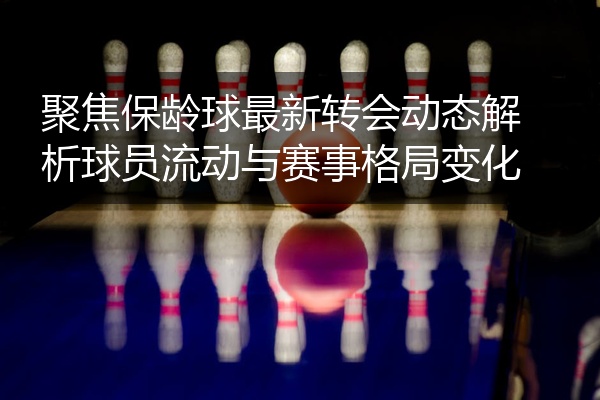聚焦保龄球最新转会动态解析球员流动与赛事格局变化