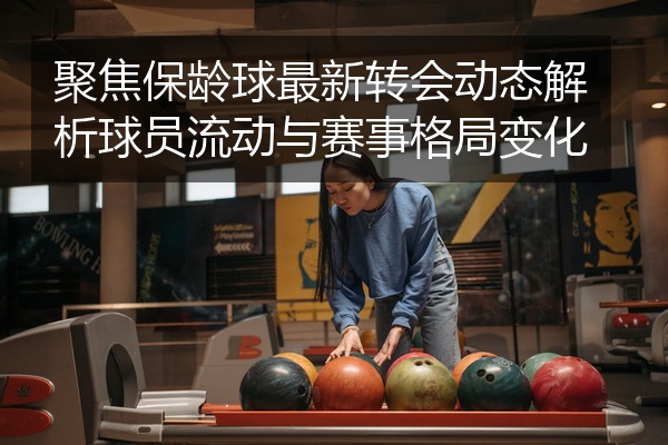 聚焦保龄球最新转会动态解析球员流动与赛事格局变化