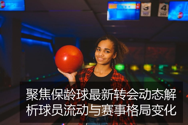 聚焦保龄球最新转会动态解析球员流动与赛事格局变化