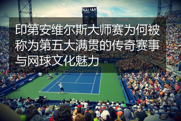 印第安维尔斯大师赛为何被称为第五大满贯的传奇赛事与网球文化魅力