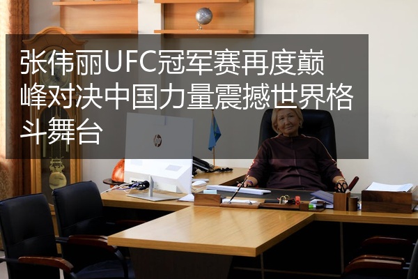 张伟丽UFC冠军赛再度巅峰对决中国力量震撼世界格斗舞台