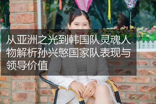 从亚洲之光到韩国队灵魂人物解析孙兴慜国家队表现与领导价值