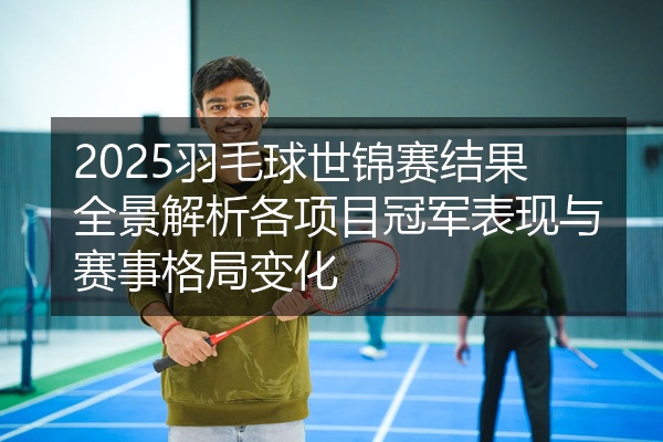 2025羽毛球世锦赛结果全景解析各项目冠军表现与赛事格局变化