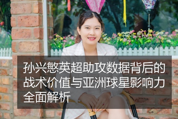 孙兴慜英超助攻数据背后的战术价值与亚洲球星影响力全面解析