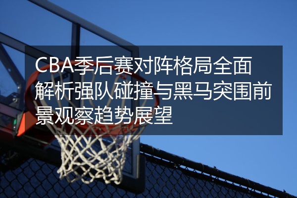 CBA季后赛对阵格局全面解析强队碰撞与黑马突围前景观察趋势展望