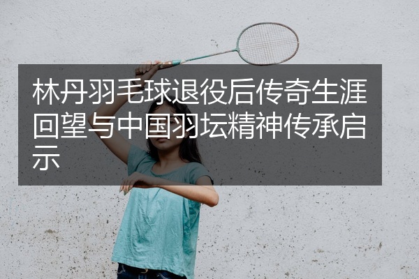 林丹羽毛球退役后传奇生涯回望与中国羽坛精神传承启示